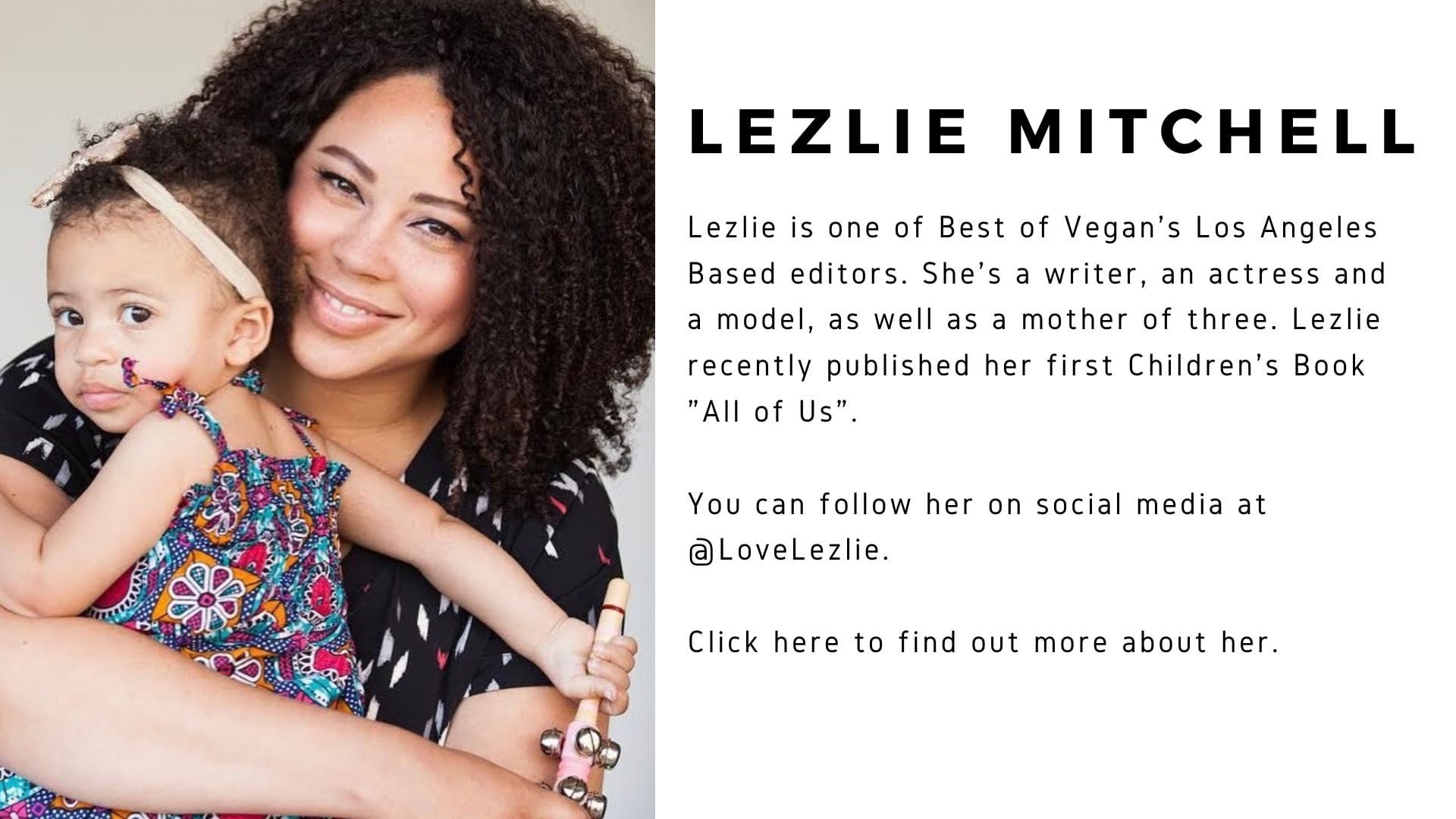Lezlie Mitchell is pictured with her child. Lezlie is one of Best of Vegan's Los Angeles Basededitors. She's a writer, an actress and a model, as well as a mother of three. Lezlie recently published her first children's book "All of Us". You can follow her on social media @LoveLezlie. Click here to find out more about her.